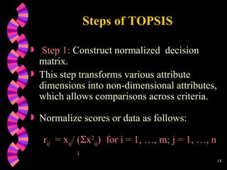 Steps of TOPSIS Step 1:  Construct normalized  decision matrix.  This step transforms various attribute dimensions into non-dimensional attributes, which allows comparisons across criteria. Normalize scores or data as follows: r ij   = x ij / (  x 2 ij )  for i = 1, …, m; j = 1, …, n i 
