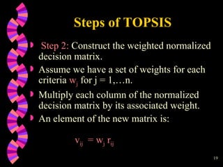 Steps of TOPSIS Step 2:  Construct the weighted normalized decision matrix.  Assume we have a set of weights for each criteria  w j  for j = 1,…n.  Multiply each column of the normalized decision matrix by its associated weight.  An element of the new matrix is: v ij   = w j  r ij 