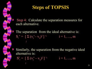Steps of TOPSIS Step 4:   Calculate the separation measures for each alternative.  The separation  from the ideal alternative is: S i  *   =  [    (v j * – v ij ) 2  ]  ½   i = 1, …, m j Similarly, the separation from the negative ideal alternative is: S ' i  =  [    ( v j '  – v ij ) 2  ]  ½   i = 1, …, m j   