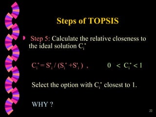 Steps of TOPSIS Step 5:  Calculate the relative closeness to the ideal solution C i * C i *   = S ' i  / (S i *  +S ' i  )  ,   0     C i *     1 Select the option with C i *  closest to 1. WHY ? 