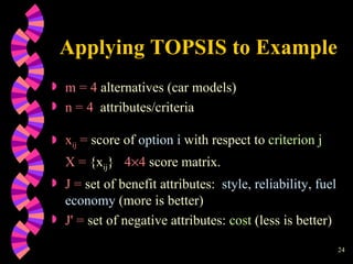 Applying TOPSIS to Example m = 4  alternatives (car models)  n = 4   attributes/criteria x ij  =  score of  option i  with respect to  criterion j X   =  {x ij }  4  4  score matrix. J =  set of benefit attributes:  style, reliability, fuel economy  (more is better) J ' =  set of negative attributes:  cost   (less is better) 