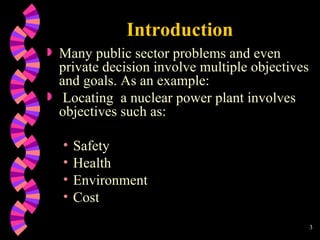 Introduction Many public sector problems and even private decision involve multiple objectives and goals. As an example: Locating  a nuclear power plant involves objectives such as: Safety Health Environment Cost 