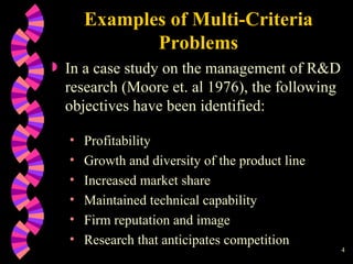 Examples of Multi-Criteria Problems In a case study on the management of R&D research (Moore et. al 1976) , the following objectives have been identified: Profitability Growth and diversity of the product line Increased market share Maintained technical capability Firm reputation and image Research that anticipates competition 