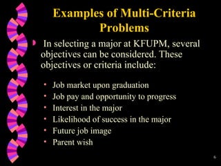 Examples of Multi-Criteria Problems In selecting a major at KFUPM, several objectives can be considered. These objectives or criteria include: Job market upon graduation Job pay and opportunity to progress Interest in the major Likelihood of success in the major Future job image Parent wish 