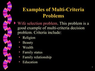 Examples of Multi-Criteria Problems Wife selection problem . This problem is a good example of multi-criteria decision problem. Criteria include: Religion Beauty Wealth Family status Family relationship Education 