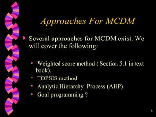 Approaches For MCDM Several approaches for MCDM exist. We will cover the following: Weighted score method ( Section 5.1 in text book). TOPSIS method Analytic Hierarchy  Process (AHP)  Goal programming ? 