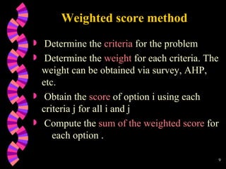 Weighted score method Determine the  criteria  for the problem Determine the  weight  for each criteria. The weight can be obtained via survey, AHP, etc. Obtain the  score  of option i using each criteria j for all i and j Compute the  sum of the weighted score  for  each option .  