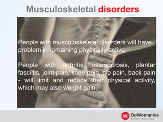 Musculoskeletal disorders
.
• People with musculoskeletal disorders will have
problem in remaining physically active.
• People with arthritis, osteoporosis, plantar
fasciitis, joint pain, knee pain, hip pain, back pain
- will limit and reduce their physical activity,
which may also weight gain.
 