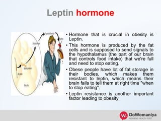 Leptin hormone
• Hormone that is crucial in obesity is
Leptin.
• This hormone is produced by the fat
cells and is supposed to send signals to
the hypothalamus (the part of our brain
that controls food intake) that we're full
and need to stop eating.
• Obese people have lot of fat storage in
their bodies, which makes them
resistant to leptin, which means their
brain fails to tell them at right time "when
to stop eating".
• Leptin resistance is another important
factor leading to obesity
 