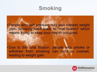 Smoking
•People who quit smoking may also witness weight
gain. Smoking habit leads to "oral fixation" which
means trying to keep your mouth occupied.
•Due to this oral fixation, people who smoke or
withdraw from smoking can tend to overeat,
leading to weight gain.
 