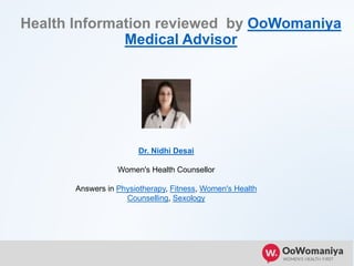 Health Information reviewed by OoWomaniya
Medical Advisor
Dr. Nidhi Desai
Women's Health Counsellor
Answers in Physiotherapy, Fitness, Women's Health
Counselling, Sexology
 