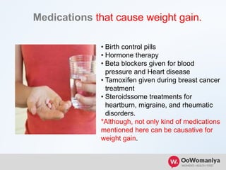 Medications that cause weight gain.
• Birth control pills
• Hormone therapy
• Beta blockers given for blood
pressure and Heart disease
• Tamoxifen given during breast cancer
treatment
• Steroidssome treatments for
heartburn, migraine, and rheumatic
disorders.
*Although, not only kind of medications
mentioned here can be causative for
weight gain.
 