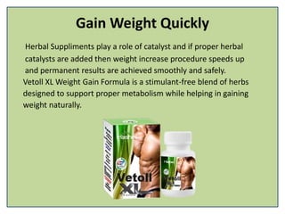 Gain Weight Quickly
Herbal Suppliments play a role of catalyst and if proper herbal
catalysts are added then weight increase procedure speeds up
and permanent results are achieved smoothly and safely.
Vetoll XL Weight Gain Formula is a stimulant-free blend of herbs
designed to support proper metabolism while helping in gaining
weight naturally.
 
