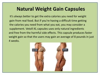 Natural Weight Gain Capsules
It's always better to get the extra calories you need for weight
gain from real food. But if you're having a difficult time getting
the calories you need from what you eat, you may consider a
supplement. Vetoll-XL capsules uses only natural ingredients
and free from the harmful side effects. This capsule produces faster
weight gain so that the users may gain an average of 8 pounds in just
4 weeks.
 