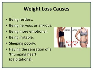 Weight Loss Causes
• Being restless.
• Being nervous or anxious.
• Being more emotional.
• Being irritable.
• Sleeping poorly.
• Having the sensation of a
'thumping heart'
(palpitations).
 