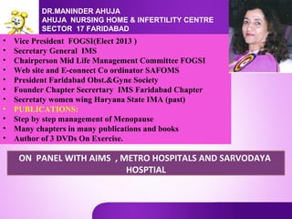 DR.MANINDER AHUJA
AHUJA NURSING HOME & INFERTILITY CENTRE
SECTOR 17 FARIDABAD

•
•
•
•
•
•
•
•
•
•
•

Vice President FOGSI(Elect 2013 )
Secretary General IMS
Chairperson Mid Life Management Committee FOGSI
Web site and E-connect Co ordinator SAFOMS
President Faridabad Obst.&Gyne Society
Founder Chapter Secrertary IMS Faridabad Chapter
Secretaty women wing Haryana State IMA (past)
PUBLICATIONS:
Step by step management of Menopause
Many chapters in many publications and books
Author of 3 DVDs On Exercise.

ON PANEL WITH AIMS , METRO HOSPITALS AND SARVODAYA
HOSPTIAL

 