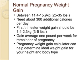 Normal Pregnancy Weight
Gain
• Between 11.4-15.9kg (25-35 lbs.)
• Need about 300 additional calories
  per day
• First trimester weight gain should be
  1.4-2.3kg (3-5 lbs.)
• Gain average one pound per week for
  remainder of pregnancy
• Pregnancy weight gain calculator can
  help determine ideal weight gain for
  your height and body type
 