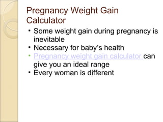 Pregnancy Weight Gain
Calculator
• Some weight gain during pregnancy is
  inevitable
• Necessary for baby’s health
• Pregnancy weight gain calculator can
  give you an ideal range
• Every woman is different
 