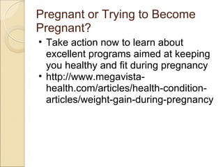 Pregnant or Trying to Become
Pregnant?
• Take action now to learn about
  excellent programs aimed at keeping
  you healthy and fit during pregnancy
• http://www.megavista-
  health.com/articles/health-condition-
  articles/weight-gain-during-pregnancy
 