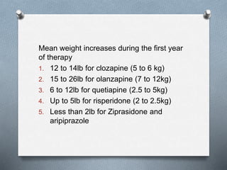 Mean weight increases during the first year
of therapy
1. 12 to 14lb for clozapine (5 to 6 kg)
2. 15 to 26lb for olanzapine (7 to 12kg)
3. 6 to 12lb for quetiapine (2.5 to 5kg)
4. Up to 5lb for risperidone (2 to 2.5kg)
5. Less than 2lb for Ziprasidone and
aripiprazole
 
