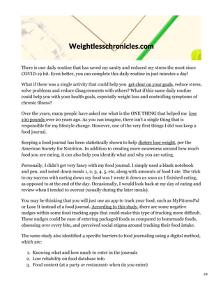 There is one daily routine that has saved my sanity and reduced my stress the most since
COVID-19 hit. Even better, you can complete this daily routine in just minutes a day!
What if there was a single activity that could help you get clear on your goals, reduce stress,
solve problems and reduce disagreements with others? What if this same daily routine
could help you with your health goals, especially weight loss and controlling symptoms of
chronic illness?
Over the years, many people have asked me what is the ONE THING that helped me lose
100 pounds over 20 years ago. As you can imagine, there isn’t a single thing that is
responsible for my lifestyle change. However, one of the very first things I did was keep a
food journal.
Keeping a food journal has been statistically shown to help dieters lose weight, per the
American Society for Nutrition. In addition to creating more awareness around how much
food you are eating, it can also help you identify what and why you are eating.
Personally, I didn’t get very fancy with my food journal. I simply used a blank notebook
and pen, and noted down meals 1, 2, 3, 4, 5, etc, along with amounts of food I ate. The trick
to my success with noting down my food was I wrote it down as soon as I finished eating,
as opposed to at the end of the day. Occasionally, I would look back at my day of eating and
review when I tended to overeat (usually during the later meals).
You may be thinking that you will just use an app to track your food, such as MyFitnessPal
or Lose It instead of a food journal. According to this study, there are some negative
nudges within some food tracking apps that could make this type of tracking more difficult.
These nudges could be ease of entering packaged foods as compared to homemade foods,
obsessing over every bite, and perceived social stigma around tracking their food intake.
The same study also identified 4 specific barriers to food journaling using a digital method,
which are:
1. Knowing what and how much to enter in the journals
2. Low reliability on food database info
3. Food context (at a party or restaurant- when do you enter)
2/8
 