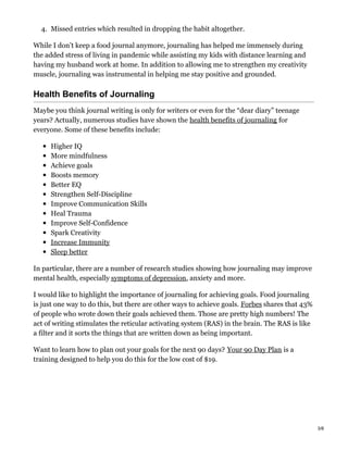 4. Missed entries which resulted in dropping the habit altogether.
While I don’t keep a food journal anymore, journaling has helped me immensely during
the added stress of living in pandemic while assisting my kids with distance learning and
having my husband work at home. In addition to allowing me to strengthen my creativity
muscle, journaling was instrumental in helping me stay positive and grounded.
Health Benefits of Journaling
Maybe you think journal writing is only for writers or even for the “dear diary” teenage
years? Actually, numerous studies have shown the health benefits of journaling for
everyone. Some of these benefits include:
Higher IQ
More mindfulness
Achieve goals
Boosts memory
Better EQ
Strengthen Self-Discipline
Improve Communication Skills
Heal Trauma
Improve Self-Confidence
Spark Creativity
Increase Immunity
Sleep better
In particular, there are a number of research studies showing how journaling may improve
mental health, especially symptoms of depression, anxiety and more.
I would like to highlight the importance of journaling for achieving goals. Food journaling
is just one way to do this, but there are other ways to achieve goals. Forbes shares that 43%
of people who wrote down their goals achieved them. Those are pretty high numbers! The
act of writing stimulates the reticular activating system (RAS) in the brain. The RAS is like
a filter and it sorts the things that are written down as being important.
Want to learn how to plan out your goals for the next 90 days? Your 90 Day Plan is a
training designed to help you do this for the low cost of $19.
3/8
 