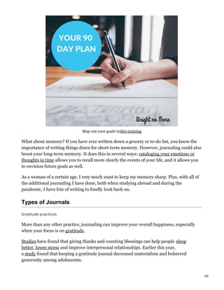 Map out your goals inthis training
What about memory? If you have ever written down a grocery or to-do list, you know the
importance of writing things down for short-term memory. However, journaling could also
boost your long-term memory. It does this in several ways- cataloging your emotions or
thoughts in time allows you to recall more clearly the events of your life, and it allows you
to envision future goals as well.
As a woman of a certain age, I very much want to keep my memory sharp. Plus, with all of
the additional journaling I have done, both when studying abroad and during the
pandemic, I have lots of writing to fondly look back on.
Types of Journals
Gratitude practices
More than any other practice, journaling can improve your overall happiness, especially
when your focus is on gratitude.
Studies have found that giving thanks and counting blessings can help people sleep
better, lower stress and improve interpersonal relationships. Earlier this year,
a study found that keeping a gratitude journal decreased materialism and bolstered
generosity among adolescents.
4/8
 