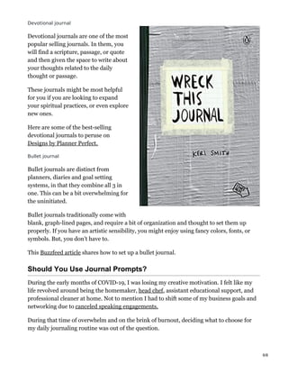 Devotional journal
Devotional journals are one of the most
popular selling journals. In them, you
will find a scripture, passage, or quote
and then given the space to write about
your thoughts related to the daily
thought or passage.
These journals might be most helpful
for you if you are looking to expand
your spiritual practices, or even explore
new ones.
Here are some of the best-selling
devotional journals to peruse on
Designs by Planner Perfect.
Bullet journal
Bullet journals are distinct from
planners, diaries and goal setting
systems, in that they combine all 3 in
one. This can be a bit overwhelming for
the uninitiated.
Bullet journals traditionally come with
blank, graph-lined pages, and require a bit of organization and thought to set them up
properly. If you have an artistic sensibility, you might enjoy using fancy colors, fonts, or
symbols. But, you don’t have to.
This Buzzfeed article shares how to set up a bullet journal.
Should You Use Journal Prompts?
During the early months of COVID-19, I was losing my creative motivation. I felt like my
life revolved around being the homemaker, head chef, assistant educational support, and
professional cleaner at home. Not to mention I had to shift some of my business goals and
networking due to canceled speaking engagements.
During that time of overwhelm and on the brink of burnout, deciding what to choose for
my daily journaling routine was out of the question.
6/8
 