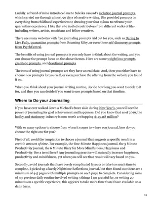 Luckily, a friend of mine introduced me to Suleika Jaouad’s isolation journal prompts,
which carried me through almost 90 days of creative writing. She provided prompts on
everything from childhood experiences to drawing your foot to how to reframe your
quarantine experience. I like that she invited contributors from different walks of life-
including writers, artists, musicians and fellow creatives.
There are many websites with free journaling prompts laid out for you, such as Daring to
Live Fully, quarantine prompts from Roaming Riley, or even these self-discovery prompts
from PsychCentral.
The benefits of using journal prompts is you only have to think about the writing, and you
can choose the prompt focus on the above themes. Here are some weight loss prompts,
gratitude prompts, and devotional prompts.
The cons of using journal prompts are they have an end date. And, then you either have to
choose new prompts for yourself, or even purchase the offering from the website you found
it on.
When you think about your journal writing routine, decide how long you want to stick to it
for, and then you can decide if you want to use prompts based on that timeline.
Where to Do your Journaling
If you have ever walked down a Michael’s Store aisle during New Year’s, you will see the
power of journaling for goal achievement and happiness. Did you know that as of 2019, the
hobby and stationery industry is now worth a whopping $113,118 million?
With so many options to choose from when it comes to where you journal, how do you
choose the right one for you?
First of all, avoid the temptation to choose a journal that suggests a specific result in a
certain amount of time. For example, the One-Minute Happiness journal, the 5 Minute
Productivity journal, the 6 Minute Diary for More Mindfulness, Happiness and
Productivity. See a trend here? Any journaling practice will naturally increase happiness,
productivity and mindfulness, yet when you will see that result will vary based on you.
Secondly, avoid journals that have overly complicated layouts or take too much time to
complete. I picked up a lovely Nighttime Reflections journal, but then found out there are a
minimum of 4-5 pages with multiple prompts on each page to complete. Considering some
of my previous daily routine involved writing 3 things I am grateful for, or writing 20
minutes on a specific experience, this appears to take more time than I have available on a
daily basis.
7/8
 
