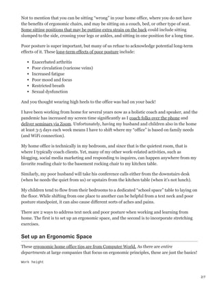 2/7
Not to mention that you can be sitting “wrong” in your home office, where you do not have
the benefits of ergonomic chairs, and may be sitting on a couch, bed, or other type of seat.
Some sitting positions that may be putting extra strain on the back could include sitting
slumped to the side, crossing your legs or ankles, and sitting in one position for a long time.
Poor posture is super important, but many of us refuse to acknowledge potential long-term
effects of it. These long-term effects of poor posture include:
Exacerbated arthritis
Poor circulation (varicose veins)
Increased fatigue
Poor mood and focus
Restricted breath
Sexual dysfunction
And you thought wearing high heels to the office was bad on your back!
I have been working from home for several years now as a holistic coach and speaker, and the
pandemic has increased my screen time significantly as I coach folks over the phone and
deliver seminars via Zoom. Unfortunately, having my husband and children also in the home
at least 3-5 days each week means I have to shift where my “office” is based on family needs
(and WiFi connection).
My home office is technically in my bedroom, and since that is the quietest room, that is
where I typically coach clients. Yet, many of my other work-related activities, such as
blogging, social media marketing and responding to inquires, can happen anywhere from my
favorite reading chair to the basement rocking chair to my kitchen table.
Similarly, my poor husband will take his conference calls either from the downstairs desk
(when he needs the quiet from us) or upstairs from the kitchen table (when it’s not lunch).
My children tend to flow from their bedrooms to a dedicated “school space” table to laying on
the floor. While shifting from one place to another can be helpful from a text neck and poor
posture standpoint, it can also cause different sorts of aches and pains.
There are 2 ways to address text neck and poor posture when working and learning from
home. The first is to set up an ergonomic space, and the second is to incorporate stretching
exercises.
Set up an Ergonomic Space
These ergonomic home office tips are from Computer World. As there are entire
departments at large companies that focus on ergonomic principles, these are just the basics!
Work height
 