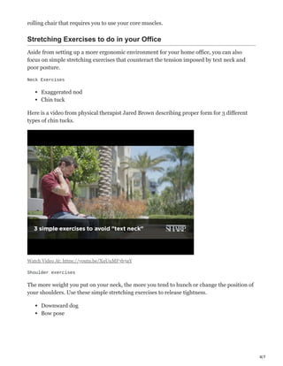 4/7
rolling chair that requires you to use your core muscles.
Stretching Exercises to do in your Office
Aside from setting up a more ergonomic environment for your home office, you can also
focus on simple stretching exercises that counteract the tension imposed by text neck and
poor posture.
Neck Exercises
Exaggerated nod
Chin tuck
Here is a video from physical therapist Jared Brown describing proper form for 3 different
types of chin tucks.
Watch Video At: https://youtu.be/XqUuMF3b3aY
Shoulder exercises
The more weight you put on your neck, the more you tend to hunch or change the position of
your shoulders. Use these simple stretching exercises to release tightness.
Downward dog
Bow pose
 
