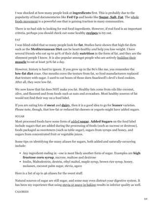 3/4
I was shocked at how many people look at ingredients first. This is probably due to the
popularity of food documentaries like Fed Up and books like Sugar, Salt, Fat. The whole
foods movement is a powerful one that is gaining traction in many communities.
There is no bad side to looking for real food ingredients. However, if real food is an important
criteria, perhaps you should check out some healthy recipes to try out.
FAT
I was blind-sided that so many people look for fat. Studies have shown that high-fat diets
such as the Mediterranean Diet can be heart-healthy and help you lose weight. I have
several friends who eat up to 40% of their daily nutrition in the form of fat, and they are the
slimmest people I know. It is also popular amongst people who are actively building their
muscle to eat at least 30% fat a day.
However, history is hard to ignore. If you grew up in the 80’s like me, you remember the
low-fat diet craze. Our mouths crave the texture from fat, so food manufacturers replaced
that texture with sugar. I used to eat boxes of those darn Snackwell’s devil’s food cookies.
After all, they were low-fat.
We now know that fat does NOT make you fat. Healthy fats come from oils like coconut,
olive, and flaxseed and from foods such as nuts and avocadoes. Most healthy sources of fat
would not find their way on a food label.
If you are eating lots of meat and dairy, then it is a good idea to go for leaner varieties.
Please note, though, that low-fat or reduced fat cheeses or yogurts might have added sugars.
SUGAR
Most processed foods have some form of added sugar. Added Sugars on the food label
include sugars that are added during the processing of foods (such as sucrose or dextrose),
foods packaged as sweeteners (such as table sugar), sugars from syrups and honey, and
sugars from concentrated fruit or vegetable juices.
Some tips on identifying the many aliases for sugars, both added and naturally-occurring
include:
Any ingredient ending in –ose is most likely another form of sugar. Examples are high
fructose corn syrup, sucrose, maltose and dextrose
Inulin, Maltodextrin, dextrin, ethyl maltol, maple syrup, brown rice syrup, honey,
molasses, coconut palm sugar, stevia, agave
Here is a list of up to 46 aliases for the sweet stuff.
Natural sources of sugar are still sugar, and some may even distract your digestive system. It
has been my experience that using stevia or agave in baking results in inferior quality as well.
CALORIES
 