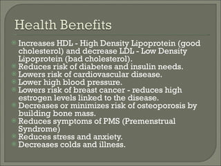 Increases HDL - High Density Lipoprotein (good cholesterol) and decrease LDL - Low Density Lipoprotein (bad cholesterol).  Reduces risk of diabetes and insulin needs.  Lowers risk of cardiovascular disease.  Lower high blood pressure. Lowers risk of breast cancer - reduces high estrogen levels linked to the disease. Decreases or minimizes risk of osteoporosis by building bone mass. Reduces symptoms of PMS (Premenstrual Syndrome) Reduces stress and anxiety.  Decreases colds and illness. 