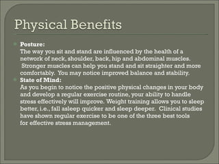 Posture: The way you sit and stand are influenced by the health of a network of neck, shoulder, back, hip and abdominal muscles.  Stronger muscles can help you stand and sit straighter and more comfortably.  You may notice improved balance and stability. State of Mind: As you begin to notice the positive physical changes in your body and develop a regular exercise routine, your ability to handle stress effectively will improve. Weight training allows you to sleep better, i.e., fall asleep quicker and sleep deeper.  Clinical studies have shown regular exercise to be one of the three best tools for effective stress management. 