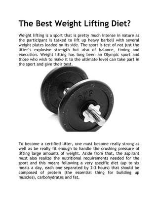 The Best Weight Lifting Diet?
Weight lifting is a sport that is pretty much intense in nature as
the participant is tasked to lift up heavy barbell with several
weight plates loaded on its side. The sport is test of not just the
lifter’s explosive strength but also of balance, timing and
execution. Weight lifting has long been an Olympic sport and
those who wish to make it to the ultimate level can take part in
the sport and give their best.




To become a certified lifter, one must become really strong as
well as be really fit enough to handle the crushing pressure of
lifting large amounts of weight. Aside from that, the aspirant
must also realize the nutritional requirements needed for the
sport and this means following a very specific diet (up to six
meals a day, each one separated by 2-3 hours) that should be
composed of protein (the essential thing for building up
muscles), carbohydrates and fat.
 