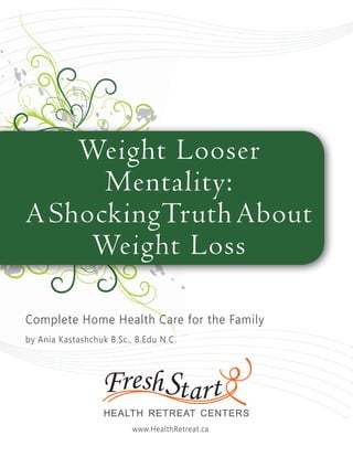 Weight Looser
Mentality:
AShockingTruthAbout
Weight Loss
Complete Home Health Care for the Family
by Ania Kastashchuk B.Sc., B.Edu N.C.
www.HealthRetreat.ca
 