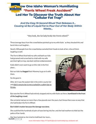 How One Idaho Woman’s Humiliating
“Ferris Wheel Freak Accident”
Led Her To Discover the Truth About Her
“Cellular Fat Trap”
And the Easy 10-Second Ritual That Releases It…

Causing 42 lbs of Liquid Fat to Pour Out of Her Body Within
Weeks…
Three teenage boys from the crowd below pointed up to my wife Katie as they shouted this and
burst into cruel laughter…
Nearly 100 people from the crowd below swiveled their heads to look at her, a few of them
laughing as well.
But now the Ferris Wheel had entirely stopped and my wife Katie sat there, humiliated in the front
of the laughing crowd.
She certainly had put on more than a few pounds over the years, but I knew there was no way that
she had broken the Ferris Wheel.
But it didn’t matter because the damage was done.
She could feel the hundreds of pairs of eyes boring into her, and she had nowhere to hide but the
palms of her hands.
“Hey look, the fat lady broke the Ferris wheel!”
**
The Ferris Wheel that held my wife and both our kids
had groaned and screeched to a halt with my wife
perched right on top, now beet-red from embarrassment.
Katie didn’t even want to go on this ride in the first
place…
But our kids had begged their Mommy to go on it with
them.
So she gave in.
After all, it was the easiest ride in the entire county fair
and didn’t require her to get crushed by a safety bar to
fit into.
Her face twisted as she tried to hold back her tears...
more information-https://f17ab4h3j5cn2z1ortnhvbttdj.hop.clickbank.net/
 