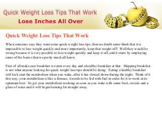 Quick Weight Loss Tips That Work
When someone says they want some quick weight loss tips, then no doubt some think that it is
impossible to lose weight quickly and more importantly, keep that weight off! Well they would be
wrong because it is very possible to lose weight quickly and keep it off, and it starts by employing
some of the basics that we pretty much all know.

First of all make sure breakfast is eaten every day and a healthy breakfast at that. Skipping breakfast
is not what anyone looking for quick weight loss tips should be doing. Eating a healthy breakfast
will kick start the metabolism when you wake, after it has slowed down during the night. Think of it
this way, your metabolism is like a furnace, it needs to be fed with fuel in order for it to work at its
optimum best. So get your metabolism working as soon as you wake with some fruit, cereals and a
glass of water and it will begin burning fat straight away.
 
