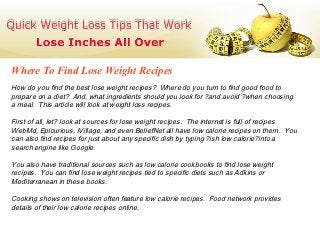 Where To Find Lose Weight Recipes
How do you find the best lose weight recipes? Where do you turn to find good food to
prepare on a diet? And, what ingredients should you look for ?and avoid ?when choosing
a meal. This article will look at weight loss recipes.

First of all, let? look at sources for lose weight recipes. The internet is full of recipes.
WebMd, Epicurious, iVillage, and even BeliefNet all have low calorie recipes on them. You
can also find recipes for just about any specific dish by typing ?ish low calorie?into a
search engine like Google.

You also have traditional sources such as low calorie cookbooks to find lose weight
recipes. You can find lose weight recipes tied to specific diets such as Adkins or
Mediterranean in these books.

Cooking shows on television often feature low calorie recipes. Food network provides
details of their low calorie recipes online.
 