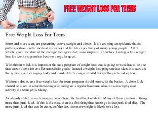 Free Weight Loss For Teens
More and more teens are presenting as overweight and obese. It is becoming an epidemic that is
putting a strain on the medical resources and the life expectancy of many young people. All of
which, given the state of the average teenager's diet, is no surprise. Therefore, finding a free weight
loss for teens program has become a regular quest.

With this in mind, it is important that any program of weight loss that is going to work has to be one
that does not exploit or offer unrealistic goals. Instead a weight loss program that takes into account
the growing and changing body and mind of the teenager should always the preferred option.

Without a doubt, any free weight loss for teens program should start with the basics. A close look
should be taken at what the teenager is eating on a regular basis and also, how much physical
activity the teenager is taking.

As already stated, some teenagers do not have the healthiest of diets. Many of them exist on nothing
more than junk food. If this is the case, then the first thing that has to go is that junk food diet. The
more junk food that can be cut out of the diet, the more weight is likely to be lost.
 