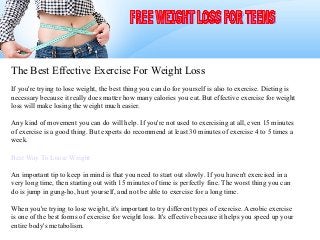 The Best Effective Exercise For Weight Loss
If you're trying to lose weight, the best thing you can do for yourself is also to exercise. Dieting is
necessary because it really does matter how many calories you eat. But effective exercise for weight
loss will make losing the weight much easier.

Any kind of movement you can do will help. If you're not used to exercising at all, even 15 minutes
of exercise is a good thing. But experts do recommend at least 30 minutes of exercise 4 to 5 times a
week.

Best Way To Loose Weight

An important tip to keep in mind is that you need to start out slowly. If you haven't exercised in a
very long time, then starting out with 15 minutes of time is perfectly fine. The worst thing you can
do is jump in gung-ho, hurt yourself, and not be able to exercise for a long time.

When you're trying to lose weight, it's important to try different types of exercise. Aerobic exercise
is one of the best forms of exercise for weight loss. It's effective because it helps you speed up your
entire body's metabolism.
 