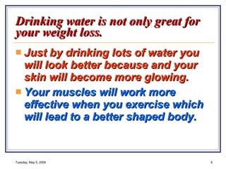 Drinking water is not only great for your weight loss. Just by drinking lots of water you will look better because and your skin will become more glowing. Your muscles will work more effective when you exercise which will lead to a better shaped body.