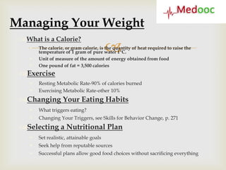 Managing Your Weight
 What is a Calorie?
    

    
                                          
        The calorie, or gram calorie, is the quantity of heat required to raise the
        temperature of 1 gram of pure water 1°C.
        Unit of measure of the amount of energy obtained from food
       One pound of fat = 3,500 calories
 Exercise
       Resting Metabolic Rate-90% of calories burned
       Exercising Metabolic Rate-other 10%
 Changing Your Eating Habits
       What triggers eating?
       Changing Your Triggers, see Skills for Behavior Change, p. 271
 Selecting a Nutritional Plan
       Set realistic, attainable goals
       Seek help from reputable sources
       Successful plans allow good food choices without sacrificing everything
 