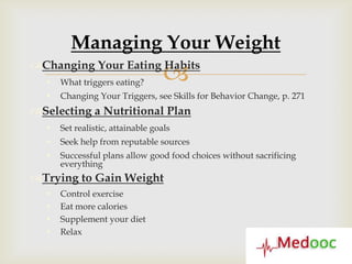 Managing Your Weight
Changing Your Eating Habits
     What triggers eating?        
     Changing Your Triggers, see Skills for Behavior Change, p. 271
Selecting a Nutritional Plan
     Set realistic, attainable goals
     Seek help from reputable sources
     Successful plans allow good food choices without sacrificing
      everything
Trying to Gain Weight
     Control exercise
     Eat more calories
     Supplement your diet
     Relax
 