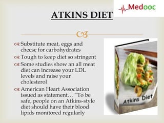 ATKINS DIET

                        
 Substitute meat, eggs and
  cheese for carbohydrates
 Tough to keep diet so stringent
 Some studies show an all meat
  diet can increase your LDL
  levels and raise your
  cholesterol
 American Heart Association
  issued as statement… “To be
  safe, people on an Atkins-style
  diet should have their blood
  lipids monitored regularly
 