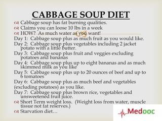 CABBAGE SOUP DIET
 Cabbage soup has fat burning qualities.
 Claims you can loose 10 lbs in a week
                          
 HOW? As much water as you want!
Day 1: Cabbage soup plus as much fruit as you would like.
Day 2: Cabbage soup plus vegetables including 2 jacket
   potato with a little butter.
Day 3: Cabbage soup plus fruit and veggies excluding
   potatoes and bananas
Day 4: Cabbage soup plus up to eight bananas and as much
   skimmed milk as you like
Day 5: Cabbage soup plus up to 20 ounces of beef and up to
   6 tomatoes
Day 6: Cabbage soup plus as much beef and vegetables
(excluding potatoes) as you like.
Day 7: Cabbage soup plus brown rice, vegetables and
   unsweetened fruit juice.
 Short Term weight loss. (Weight loss from water, muscle
   tissue not fat reserves.)
 Starvation diet…
 