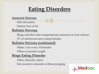 Eating Disorders

                            
Anorexia Nervosa
   Self-starvation
   Intense fear of fat
Bulimia Nervosa
   Binge and then take inappropriate measures to lose calories
   3% of adolescent and young females
Bulimia Nervosa (continued)
   Males 1 for every 10 females
   Often at normal weight
Binge Eating Disorder
   Often clinically obese
   Eat excessive amounts without purging
 