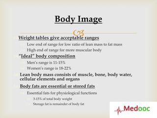 Body Image

Weight tables give acceptable ranges
                                     
    Low end of range for low ratio of lean mass to fat mass
    High end of range for more muscular body
“Ideal” body composition
    Men’s range is 11-15%
    Women’s range is 18-22%
 Lean body mass consists of muscle, bone, body water,
  cellular elements and organs
 Body fats are essential or stored fats
    Essential fats for physiological functions
       3-15% of total body weight
       Storage fat is remainder of body fat
 