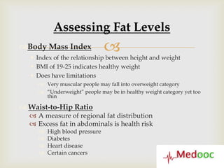 Assessing Fat Levels
Body Mass Index               
    Index of the relationship between height and weight
    BMI of 19-25 indicates healthy weight
    Does have limitations
      Very muscular people may fall into overweight category
      “Underweight” people may be in healthy weight category yet too
       thin

 Waist-to-Hip Ratio
   A measure of regional fat distribution
   Excess fat in abdominals is health risk
        High blood pressure
        Diabetes
        Heart disease
        Certain cancers
 