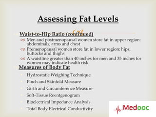 Assessing Fat Levels
                            
 Waist-to-Hip Ratio (continued)
   Men and postmenopausal women store fat in upper region:
    abdominals, arms and chest
   Premenopausal women store fat in lower region: hips,
    buttocks and thighs
   A waistline greater than 40 inches for men and 35 inches for
    women may indicate health risk
Measures of Body Fat
   Hydrostatic Weighing Technique
   Pinch and Skinfold Measure
   Girth and Circumference Measure
   Soft-Tissue Roentgenogram
   Bioelectrical Impedance Analysis
   Total Body Electrical Conductivity
 